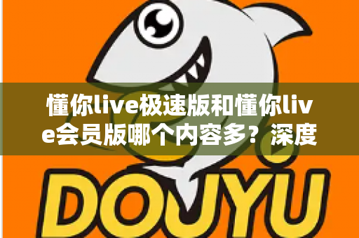 懂你live极速版和懂你live会员版哪个内容多？深度对比全解析，帮你选对最适合的版本