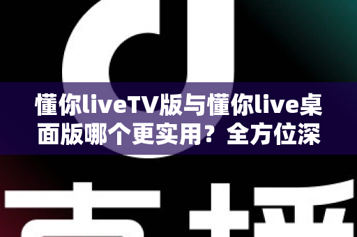 懂你liveTV版与懂你live桌面版哪个更实用？全方位深度对比助你选对版本