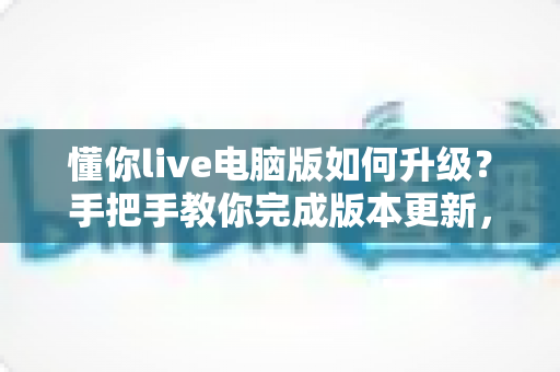 懂你live电脑版如何升级？手把手教你完成版本更新，畅享流畅直播新体验