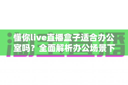 懂你live直播盒子适合办公室吗？全面解析办公场景下的实用性与选购指南
