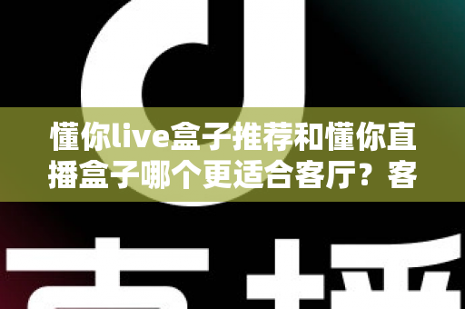 懂你live盒子推荐和懂你直播盒子哪个更适合客厅？客厅影音升级必备选购指南
