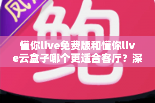 懂你live免费版和懂你live云盒子哪个更适合客厅？深度对比助你打造理想客厅影音中心