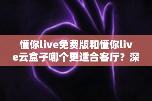懂你live免费版和懂你live云盒子哪个更适合客厅？深度对比助你打造理想客厅影音中心