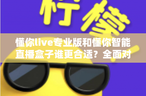 懂你live专业版和懂你智能直播盒子谁更合适？全面对比帮你选对直播工具