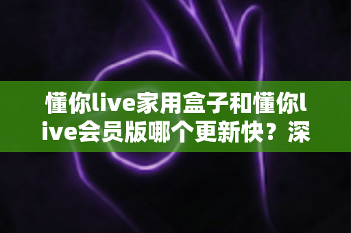 懂你live家用盒子和懂你live会员版哪个更新快？深度对比解析助你选对版本