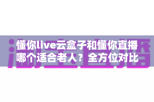 懂你live云盒子和懂你直播哪个适合老人？全方位对比解析，帮爸妈找到最省心的看直播方案