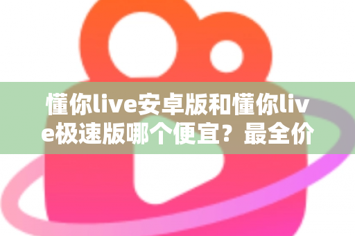 懂你live安卓版和懂你live极速版哪个便宜？最全价格对比与省钱攻略