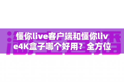 懂你live客户端和懂你live4K盒子哪个好用？全方位深度对比评测，看完再买不踩坑