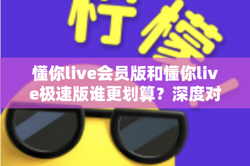 懂你live会员版和懂你live极速版谁更划算？深度对比分析，帮你选对不花冤枉钱