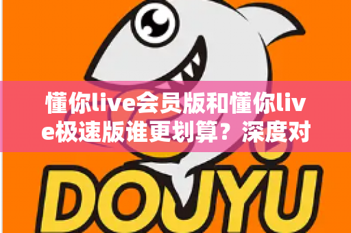 懂你live会员版和懂你live极速版谁更划算？深度对比分析，帮你选对不花冤枉钱
