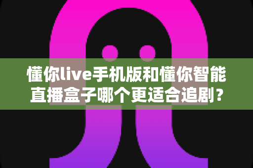 懂你live手机版和懂你智能直播盒子哪个更适合追剧？追剧党必看的深度实测对比指南