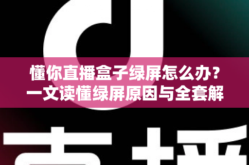 懂你直播盒子绿屏怎么办？一文读懂绿屏原因与全套解决攻略