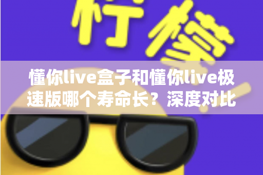 懂你live盒子和懂你live极速版哪个寿命长？深度对比分析帮你选出更耐用的版本
