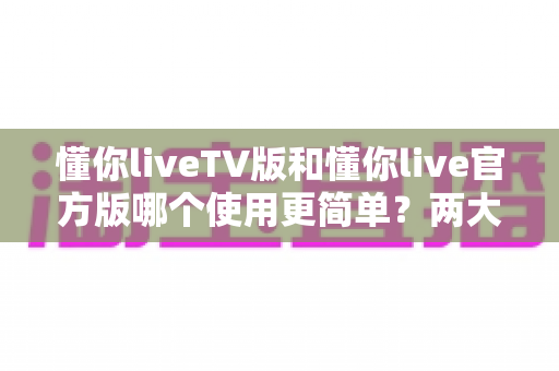 懂你liveTV版和懂你live官方版哪个使用更简单？两大版本全面对比，一文看懂哪个更适合你