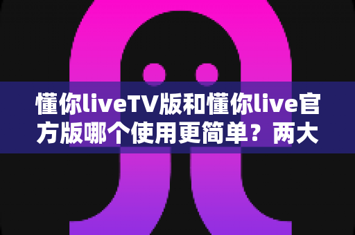 懂你liveTV版和懂你live官方版哪个使用更简单？两大版本全面对比，一文看懂哪个更适合你