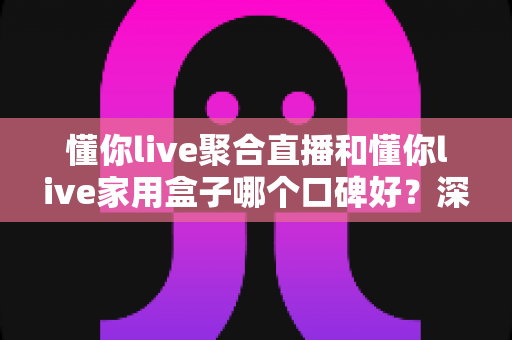 懂你live聚合直播和懂你live家用盒子哪个口碑好？深度对比评测与家庭选购避坑指南全解析