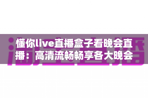懂你live直播盒子看晚会直播：高清流畅畅享各大晚会盛宴的全新观看体验
