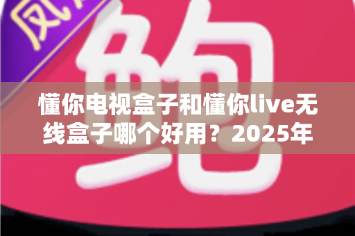 懂你电视盒子和懂你live无线盒子哪个好用？2025年最全选购指南与深度对比解析