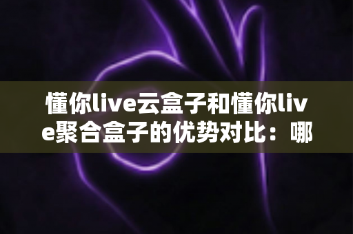 懂你live云盒子和懂你live聚合盒子的优势对比：哪款设备更适合你的直播需求？