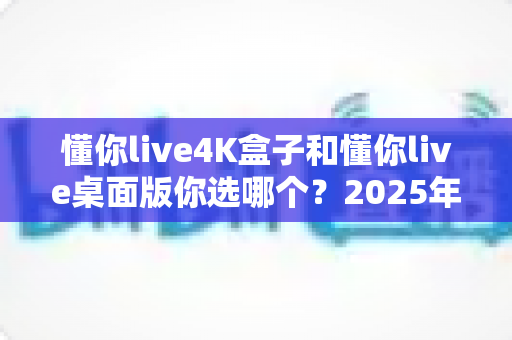 懂你live4K盒子和懂你live桌面版你选哪个？2025年最全选购对比指南帮你一次搞懂