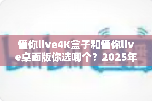 懂你live4K盒子和懂你live桌面版你选哪个？2025年最全选购对比指南帮你一次搞懂