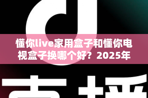 懂你live家用盒子和懂你电视盒子换哪个好？2025年超全对比选购指南，看完不再纠结