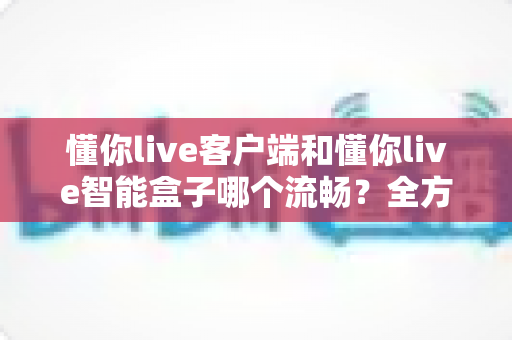 懂你live客户端和懂你live智能盒子哪个流畅？全方位深度对比助你选对设备