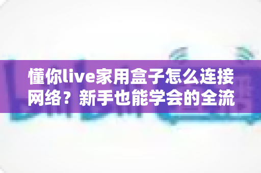 懂你live家用盒子怎么连接网络？新手也能学会的全流程图文指南