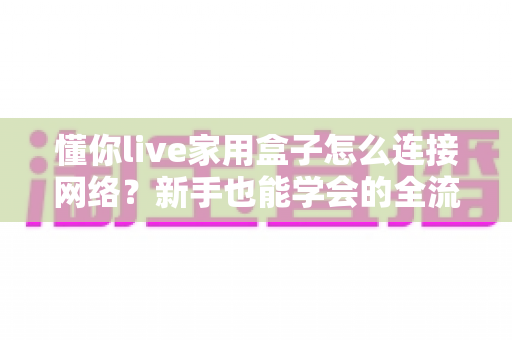 懂你live家用盒子怎么连接网络？新手也能学会的全流程图文指南