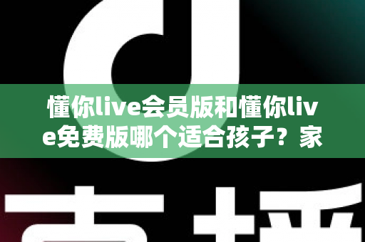 懂你live会员版和懂你live免费版哪个适合孩子？家长必读的全维度对比指南与选课避坑攻略