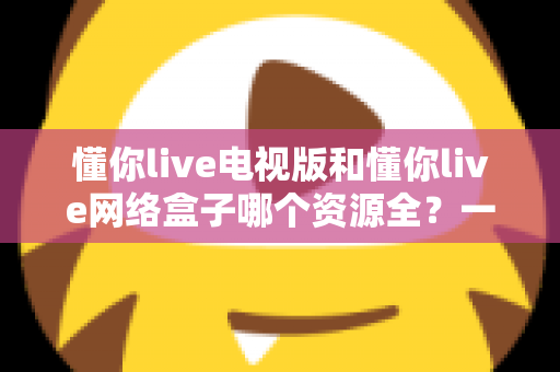 懂你live电视版和懂你live网络盒子哪个资源全？一文看懂两者差异，选出更适合自己的观影方案