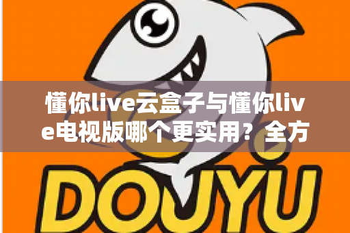 懂你live云盒子与懂你live电视版哪个更实用？全方位对比评测与选购指南