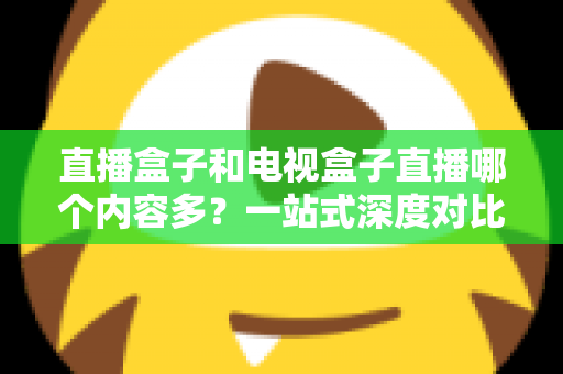 直播盒子和电视盒子直播哪个内容多？一站式深度对比与选购指南