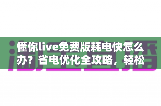 懂你live免费版耗电快怎么办？省电优化全攻略，轻松提升手机续航体验