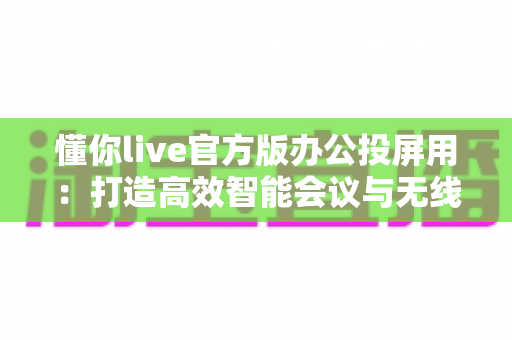 懂你live官方版办公投屏用:打造高效智能会议与无线协作新体验 懂你live官方版办公投屏用:打造高效智能会议与无线协作新体验