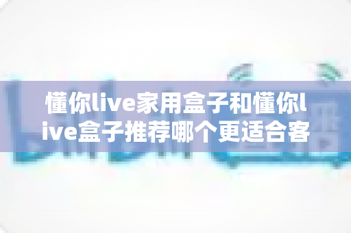 懂你live家用盒子和懂你live盒子推荐哪个更适合客厅？——2024年客厅大屏观影选购全攻略
