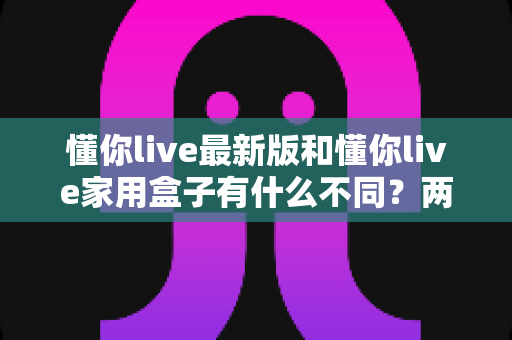 懂你live最新版和懂你live家用盒子有什么不同？两款产品深度对比与选购指南