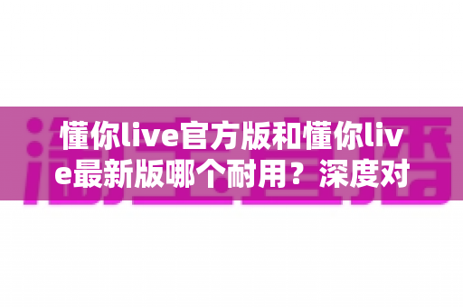 懂你live官方版和懂你live最新版哪个耐用?深度对比全解析,教你选对版本用得更久 懂你live官方版和懂你live最新版哪个耐用?深度对比全解析,教你选对版本用得更久