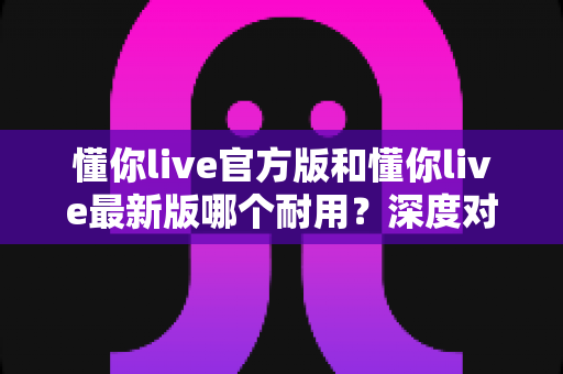 懂你live官方版和懂你live最新版哪个耐用？深度对比全解析，教你选对版本用得更久