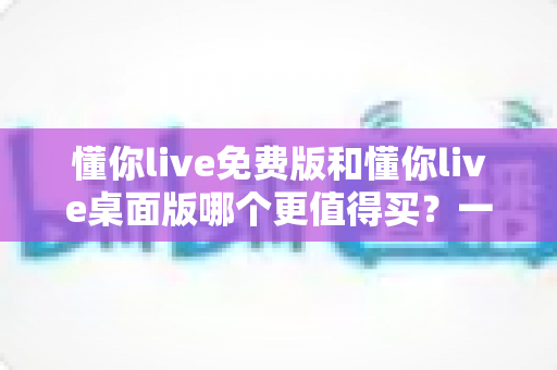 懂你live免费版和懂你live桌面版哪个更值得买？一文看懂版本差异、性价比与选购建议