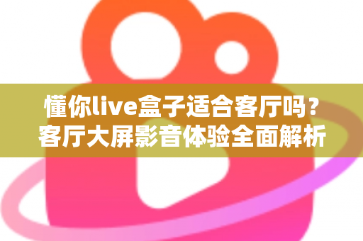 懂你live盒子适合客厅吗？客厅大屏影音体验全面解析与家庭选购指南