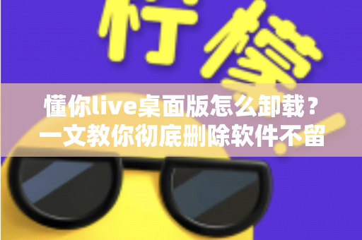 懂你live桌面版怎么卸载？一文教你彻底删除软件不留残留