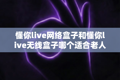 懂你live网络盒子和懂你live无线盒子哪个适合老人？——为爸妈选电视盒子的完整避坑指南