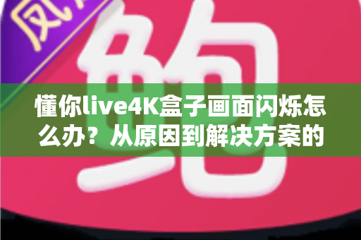 懂你live4K盒子画面闪烁怎么办？从原因到解决方案的完整排查手册