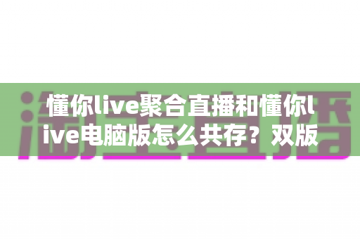 懂你live聚合直播和懂你live电脑版怎么共存？双版本完美兼容安装与使用全攻略