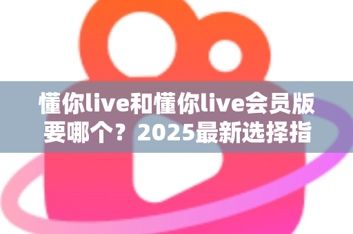 懂你live和懂你live会员版要哪个？2025最新选择指南帮你轻松做决定