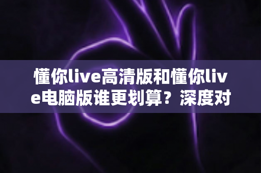 懂你live高清版和懂你live电脑版谁更划算？深度对比评测帮你选出最省钱的选择