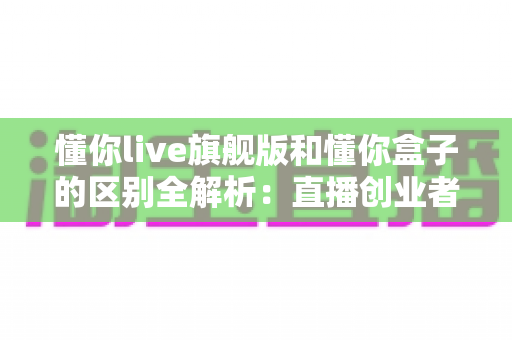 懂你live旗舰版和懂你盒子的区别全解析：直播创业者必看的功能对比与选购指南