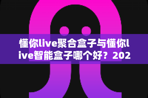 懂你live聚合盒子与懂你live智能盒子哪个好？2025年最全对比选购指南