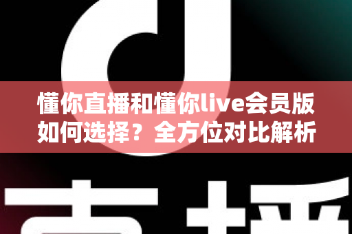 懂你直播和懂你live会员版如何选择？全方位对比解析帮你找到最合适的版本